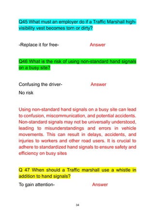 34
Q45 What must an employer do if a Traffic Marshall high-
visibility vest becomes torn or dirty?
-Replace it for free- Answer
Q46 What is the risk of using non-standard hand signals
on a busy site?
Confusing the driver- Answer
No risk
Using non-standard hand signals on a busy site can lead
to confusion, miscommunication, and potential accidents.
Non-standard signals may not be universally understood,
leading to misunderstandings and errors in vehicle
movements. This can result in delays, accidents, and
injuries to workers and other road users. It is crucial to
adhere to standardized hand signals to ensure safety and
efficiency on busy sites
Q 47 When should a Traffic marshall use a whistle in
addition to hand signals?
To gain attention- Answer
 