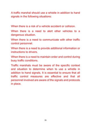 35
A traffic marshal should use a whistle in addition to hand
signals in the following situations:
When there is a risk of a vehicle accident or collision.
When there is a need to alert other vehicles to a
dangerous situation.
When there is a need to communicate with other traffic
control personnel.
When there is a need to provide additional information or
instructions to drivers.
When there is a need to maintain order and control during
busy traffic conditions.
Traffic marshals must be aware of the specific context
and situation to determine when to use a whistle in
addition to hand signals. It is essential to ensure that all
traffic control measures are effective and that all
personnel involved are aware of the signals and protocols
in place.
 