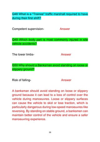 36
Q48 What is a "Trainee" traffic marshall required to have
during their first shift?
Competent supervision- Answer
Q49 Which body part is most commonly injured in site
vehicle accidents?
The lower limbs- Answer
Q50 Why should a Banksman avoid standing on loose or
slippery ground?
Risk of falling- Answer
A banksman should avoid standing on loose or slippery
ground because it can lead to a loss of control over the
vehicle during manoeuvres. Loose or slippery surfaces
can cause the vehicle to skid or lose traction, which is
particularly dangerous during low-speed manoeuvres like
reversing. By standing on stable ground, a banksmen can
maintain better control of the vehicle and ensure a safer
manoeuvring experience.
 