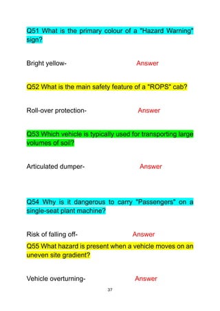 37
Q51 What is the primary colour of a "Hazard Warning"
sign?
Bright yellow- Answer
Q52 What is the main safety feature of a "ROPS" cab?
Roll-over protection- Answer
Q53 Which vehicle is typically used for transporting large
volumes of soil?
Articulated dumper- Answer
Q54 Why is it dangerous to carry "Passengers" on a
single-seat plant machine?
Risk of falling off- Answer
Q55 What hazard is present when a vehicle moves on an
uneven site gradient?
Vehicle overturning- Answer
 