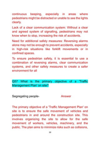 39
continuous beeping, especially in areas where
pedestrians might be distracted or unable to see the lights
clearly.
Lack of a clear communication system: Without a clear
and agreed system of signalling, pedestrians may not
know when to stop, increasing the risk of accidents.
Need for additional safety measures: Reversing alarms
alone may not be enough to prevent accidents, especially
in high-risk situations like forklift movements or in
confined spaces.
To ensure pedestrian safety, it is essential to use a
combination of reversing alarms, clear communication
systems, and other safety measures to create a safer
environment for all
Q57 What is the primary objective of a 'Traffic
Management Plan' on site?
Segregating people- Answer
The primary objective of a 'Traffic Management Plan' on
site is to ensure the safe movement of vehicles and
pedestrians in and around the construction site. This
involves organizing the site to allow for the safe
movement of workers, vehicles, machinery, and the
public. The plan aims to minimize risks such as collisions,
 