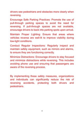 4
drivers see pedestrians and obstacles more clearly when
reversing.
Encourage Safe Parking Practices: Promote the use of
pull-through parking spaces to avoid the need for
reversing. If pull-through spaces are not available,
encourage drivers to back into parking spots upon arrival.
Maintain Proper Lighting: Ensure that areas where
vehicles reverse are well-lit to improve visibility during
low-light conditions.
Conduct Regular Inspections: Regularly inspect and
maintain safety equipment, such as mirrors and alarms,
to ensure they are functioning correctly.
Minimize Distractions: Encourage drivers to stay focused
and minimize distractions while reversing. This includes
avoiding phone use and ensuring that passengers are
aware of the reversing process.
By implementing these safety measures, organizations
and individuals can significantly reduce the risk of
reversing accidents, protecting both drivers and
pedestrians.
 