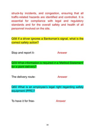 40
struck-by incidents, and congestion, ensuring that all
traffic-related hazards are identified and controlled. It is
essential for compliance with legal and regulatory
standards and for the overall safety and health of all
personnel involved on the site.
Q58 If a driver ignores a Banksman’s signal, what is the
correct safety action?
Stop and report it- Answer
Q59 What information is required in a 'Method Statement'
for a plant delivery?
The delivery route- Answer
Q60 What is an employee’s legal right regarding safety
equipment (PPE)?
To have it for free- Answer
 