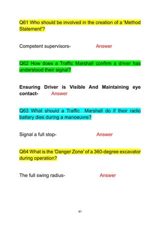 41
Q61 Who should be involved in the creation of a 'Method
Statement'?
Competent supervisors- Answer
Q62 How does a Traffic Marshall confirm a driver has
understood their signal?
Ensuring Driver is Visible And Maintaining eye
contact- Answer
Q63 What should a Traffic Marshall do if their radio
battery dies during a manoeuvre?
Signal a full stop- Answer
Q64 What is the 'Danger Zone' of a 360-degree excavator
during operation?
The full swing radius- Answer
 