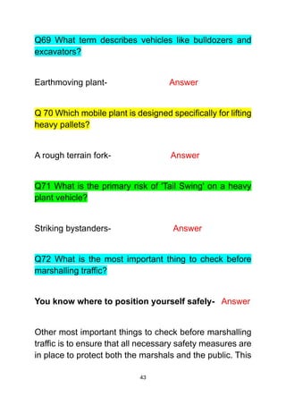 43
Q69 What term describes vehicles like bulldozers and
excavators?
Earthmoving plant- Answer
Q 70 Which mobile plant is designed specifically for lifting
heavy pallets?
A rough terrain fork- Answer
Q71 What is the primary risk of 'Tail Swing' on a heavy
plant vehicle?
Striking bystanders- Answer
Q72 What is the most important thing to check before
marshalling traffic?
You know where to position yourself safely- Answer
Other most important things to check before marshalling
traffic is to ensure that all necessary safety measures are
in place to protect both the marshals and the public. This
 