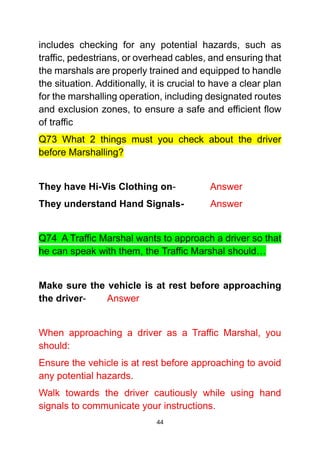 44
includes checking for any potential hazards, such as
traffic, pedestrians, or overhead cables, and ensuring that
the marshals are properly trained and equipped to handle
the situation. Additionally, it is crucial to have a clear plan
for the marshalling operation, including designated routes
and exclusion zones, to ensure a safe and efficient flow
of traffic
Q73 What 2 things must you check about the driver
before Marshalling?
They have Hi-Vis Clothing on- Answer
They understand Hand Signals- Answer
Q74 A Traffic Marshal wants to approach a driver so that
he can speak with them, the Traffic Marshal should…
Make sure the vehicle is at rest before approaching
the driver- Answer
When approaching a driver as a Traffic Marshal, you
should:
Ensure the vehicle is at rest before approaching to avoid
any potential hazards.
Walk towards the driver cautiously while using hand
signals to communicate your instructions.
 