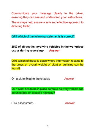 45
Communicate your message clearly to the driver,
ensuring they can see and understand your instructions.
These steps help ensure a safe and effective approach to
directing traffic.
Q75 Which of the following statements is correct?
25% of all deaths involving vehicles in the workplace
occur during reversing- Answer
Q76 Which of these is place where information relating to
the gross or overall weight of plant or vehicles can be
found?
On a plate fixed to the chassis- Answer
Q77 What has to be in place before a delivery vehicle can
be unloaded on a public highway?
Risk assessment- Answer
 