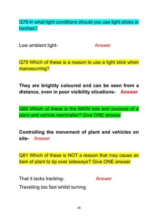 46
Q78 In what light conditions should you use light sticks or
torches?
Low ambient light- Answer
Q79 Which of these is a reason to use a light stick when
manoeuvring?
They are brightly coloured and can be seen from a
distance, even in poor visibility situations- Answer
Q80 Which of these is the MAIN role and purpose of a
plant and vehicle marshaller? Give ONE answer
Controlling the movement of plant and vehicles on
site- Answer
Q81 Which of these is NOT a reason that may cause an
item of plant to tip over sideways? Give ONE answer
That it lacks tracking- Answer
Travelling too fast whilst turning
 