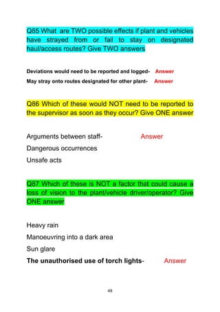 48
Q85 What are TWO possible effects if plant and vehicles
have strayed from or fail to stay on designated
haul/access routes? Give TWO answers
Deviations would need to be reported and logged- Answer
May stray onto routes designated for other plant- Answer
Q86 Which of these would NOT need to be reported to
the supervisor as soon as they occur? Give ONE answer
Arguments between staff- Answer
Dangerous occurrences
Unsafe acts
Q87 Which of these is NOT a factor that could cause a
loss of vision to the plant/vehicle driver/operator? Give
ONE answer
Heavy rain
Manoeuvring into a dark area
Sun glare
The unauthorised use of torch lights- Answer
 