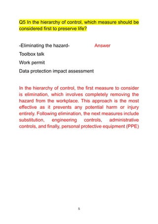 5
Q5 In the hierarchy of control, which measure should be
considered first to preserve life?
-Eliminating the hazard- Answer
Toolbox talk
Work permit
Data protection impact assessment
In the hierarchy of control, the first measure to consider
is elimination, which involves completely removing the
hazard from the workplace. This approach is the most
effective as it prevents any potential harm or injury
entirely. Following elimination, the next measures include
substitution, engineering controls, administrative
controls, and finally, personal protective equipment (PPE)
 