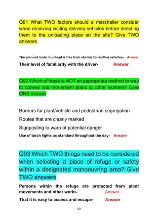 50
Q91 What TWO factors should a marshaller consider
when receiving visiting delivery vehicles before directing
them to the unloading place on the site? Give TWO
answers
The planned route to unload is free from obstructions/other vehicles- Answer
Their level of familiarity with the driver- Answer
Q92 Which of these is NOT an appropriate method or way
to convey site movement plans to other workers? Give
ONE answer
Barriers for plant/vehicle and pedestrian segregation
Routes that are clearly marked
Signposting to warn of potential danger
Use of torch lights as standard throughout the day- Answer
Q93 Which TWO things need to be considered
when selecting a place of refuge or safety
within a designated manoeuvring area? Give
TWO answers
Persons within the refuge are protected from plant
movements and other works- Answer
That it is easy to access and escape- Answer
 
