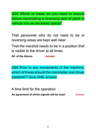 51
Q94 Which of these do you need to ensure
before marshalling a reversing item of plant or
vehicle into an enclosed space?
That personnel who do not need to be in
reversing areas are kept well clear
That the marshal needs to be in a position that
is visible to the driver at all times
All of the Above- Answer
Q95 Prior to any movements of the machine,
which of these should the marshaller and driver
establish? Give ONE answer
A time limit for the operation
An agreement of which signals will be used- Answer
 