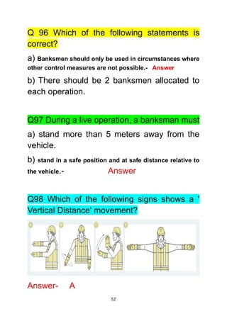 52
Q 96 Which of the following statements is
correct?
a) Banksmen should only be used in circumstances where
other control measures are not possible.- Answer
b) There should be 2 banksmen allocated to
each operation.
Q97 During a live operation, a banksman must
a) stand more than 5 meters away from the
vehicle.
b) stand in a safe position and at safe distance relative to
the vehicle.- Answer
Q98 Which of the following signs shows a '
Vertical Distance' movement?
Answer- A
 