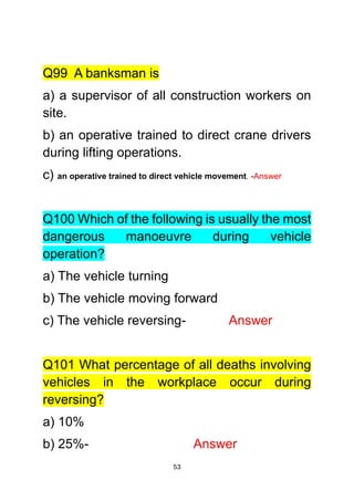 53
Q99 A banksman is
a) a supervisor of all construction workers on
site.
b) an operative trained to direct crane drivers
during lifting operations.
c) an operative trained to direct vehicle movement. -Answer
Q100 Which of the following is usually the most
dangerous manoeuvre during vehicle
operation?
a) The vehicle turning
b) The vehicle moving forward
c) The vehicle reversing- Answer
Q101 What percentage of all deaths involving
vehicles in the workplace occur during
reversing?
a) 10%
b) 25%- Answer
 