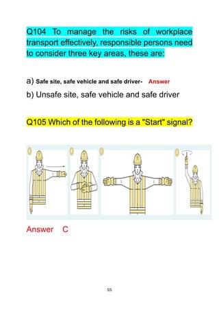 55
Q104 To manage the risks of workplace
transport effectively, responsible persons need
to consider three key areas, these are:
a) Safe site, safe vehicle and safe driver- Answer
b) Unsafe site, safe vehicle and safe driver
Q105 Which of the following is a "Start" signal?
Answer C
 