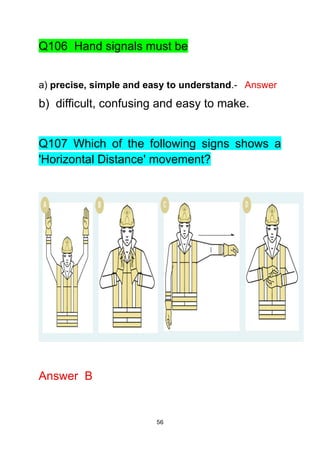 56
Q106 Hand signals must be
a) precise, simple and easy to understand.- Answer
b) difficult, confusing and easy to make.
Q107 Which of the following signs shows a
'Horizontal Distance' movement?
Answer B
 