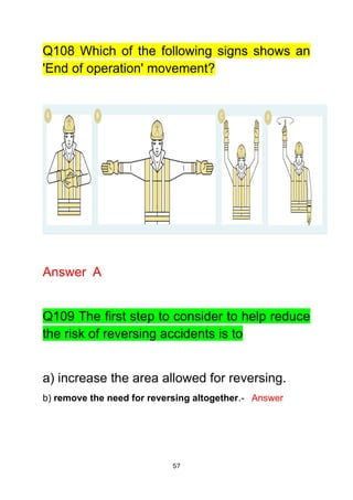 57
Q108 Which of the following signs shows an
'End of operation' movement?
Answer A
Q109 The first step to consider to help reduce
the risk of reversing accidents is to
a) increase the area allowed for reversing.
b) remove the need for reversing altogether.- Answer
 