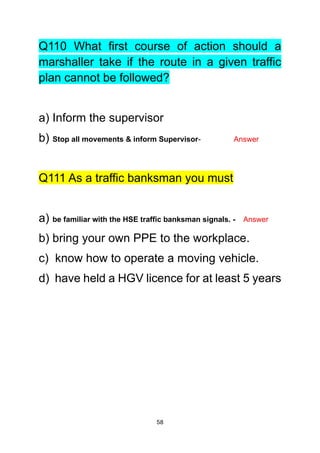 58
Q110 What first course of action should a
marshaller take if the route in a given traffic
plan cannot be followed?
a) Inform the supervisor
b) Stop all movements & inform Supervisor- Answer
Q111 As a traffic banksman you must
a) be familiar with the HSE traffic banksman signals. - Answer
b) bring your own PPE to the workplace.
c) know how to operate a moving vehicle.
d) have held a HGV licence for at least 5 years
 