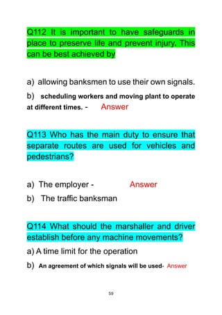 59
Q112 It is important to have safeguards in
place to preserve life and prevent injury. This
can be best achieved by
a) allowing banksmen to use their own signals.
b) scheduling workers and moving plant to operate
at different times. - Answer
Q113 Who has the main duty to ensure that
separate routes are used for vehicles and
pedestrians?
a) The employer - Answer
b) The traffic banksman
Q114 What should the marshaller and driver
establish before any machine movements?
a) A time limit for the operation
b) An agreement of which signals will be used- Answer
 
