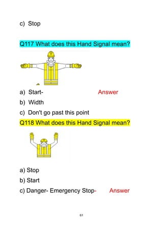 61
c) Stop
Q117 What does this Hand Signal mean?
a) Start- Answer
b) Width
c) Don't go past this point
Q118 What does this Hand Signal mean?
a) Stop
b) Start
c) Danger- Emergency Stop- Answer
 