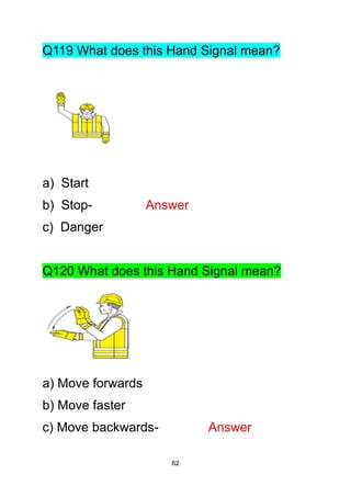 62
Q119 What does this Hand Signal mean?
a) Start
b) Stop- Answer
c) Danger
Q120 What does this Hand Signal mean?
a) Move forwards
b) Move faster
c) Move backwards- Answer
 
