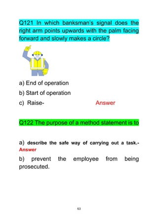 63
Q121 In which banksman’s signal does the
right arm points upwards with the palm facing
forward and slowly makes a circle?
a) End of operation
b) Start of operation
c) Raise- Answer
Q122 The purpose of a method statement is to
a) describe the safe way of carrying out a task.-
Answer
b) prevent the employee from being
prosecuted.
 