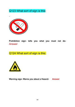 64
Q123 What sort of sign is this:
.
Prohibition sign- tells you what you must not do-
Answer
Q124 What sort of sign is this:
Warning sign- Warns you about a Hazard- Answer
 