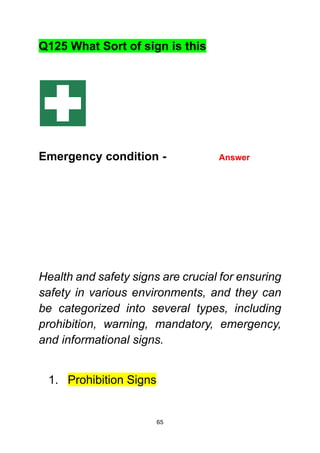 65
Q125 What Sort of sign is this
Emergency condition - Answer
Health and safety signs are crucial for ensuring
safety in various environments, and they can
be categorized into several types, including
prohibition, warning, mandatory, emergency,
and informational signs.
1. Prohibition Signs
 