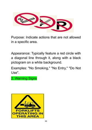 66
Purpose: Indicate actions that are not allowed
in a specific area.
Appearance: Typically feature a red circle with
a diagonal line through it, along with a black
pictogram on a white background.
Examples: "No Smoking," "No Entry," "Do Not
Use".
2. Warning Signs
 