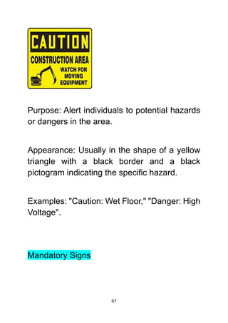 67
Purpose: Alert individuals to potential hazards
or dangers in the area.
Appearance: Usually in the shape of a yellow
triangle with a black border and a black
pictogram indicating the specific hazard.
Examples: "Caution: Wet Floor," "Danger: High
Voltage".
Mandatory Signs
 