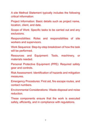 7
A site Method Statement typically includes the following
critical information:
Project Information: Basic details such as project name,
location, client, and date.
Scope of Work: Specific tasks to be carried out and any
exclusions.
Responsibilities: Roles and responsibilities of site
workers and supervisors.
Work Sequence: Step-by-step breakdown of how the task
will be performed.
Resources and Equipment: Tools, machinery, or
materials needed.
Personal Protective Equipment (PPE): Required safety
gear and controls.
Risk Assessment: Identification of hazards and mitigation
measures.
Emergency Procedures: First aid, fire escape routes, and
contact numbers.
Environmental Considerations: Waste disposal and noise
reduction.
These components ensure that the work is executed
safely, efficiently, and in compliance with regulations.
 