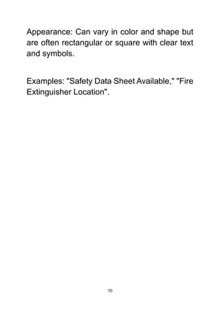 70
Appearance: Can vary in color and shape but
are often rectangular or square with clear text
and symbols.
Examples: "Safety Data Sheet Available," "Fire
Extinguisher Location".
 