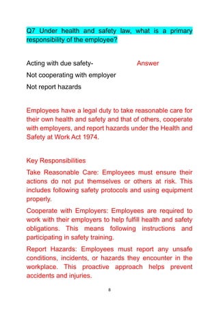 8
Q7 Under health and safety law, what is a primary
responsibility of the employee?
Acting with due safety- Answer
Not cooperating with employer
Not report hazards
Employees have a legal duty to take reasonable care for
their own health and safety and that of others, cooperate
with employers, and report hazards under the Health and
Safety at Work Act 1974.
Key Responsibilities
Take Reasonable Care: Employees must ensure their
actions do not put themselves or others at risk. This
includes following safety protocols and using equipment
properly.
Cooperate with Employers: Employees are required to
work with their employers to help fulfill health and safety
obligations. This means following instructions and
participating in safety training.
Report Hazards: Employees must report any unsafe
conditions, incidents, or hazards they encounter in the
workplace. This proactive approach helps prevent
accidents and injuries.
 