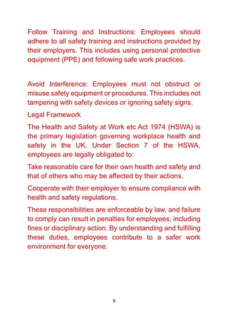 9
Follow Training and Instructions: Employees should
adhere to all safety training and instructions provided by
their employers. This includes using personal protective
equipment (PPE) and following safe work practices.
Avoid Interference: Employees must not obstruct or
misuse safety equipment or procedures. This includes not
tampering with safety devices or ignoring safety signs.
Legal Framework
The Health and Safety at Work etc Act 1974 (HSWA) is
the primary legislation governing workplace health and
safety in the UK. Under Section 7 of the HSWA,
employees are legally obligated to:
Take reasonable care for their own health and safety and
that of others who may be affected by their actions.
Cooperate with their employer to ensure compliance with
health and safety regulations.
These responsibilities are enforceable by law, and failure
to comply can result in penalties for employees, including
fines or disciplinary action. By understanding and fulfilling
these duties, employees contribute to a safer work
environment for everyone.
 