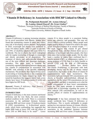 International Journal of Trend in
International Open Access Journal
ISSN No: 2456
@ IJTSRD | Available Online @ www.ijtsrd.com
Vitamin D Deficiency in Association w
Dr. Pushpamala
Dr. Lamiaa Ahmed Elsayed
1,4
Professor, 2
Associate P
3
Associate
1,2,3,4
Umm al Qura University, Makkah, Kingdom of Saudi Arabia
ABSTRACT
Vitamin D deficiency is gaining increasing attention
for its novel association with Obesity. Studies have
found that maintaining vitamin D status may reduce
ones risk of developing various diseases. Background
In 2010, overweight and obesity were estimated
cause 3•4 million deaths, 3•9% of years of life lost,
and 3•8% of disability-adjusted life-years (DALYs)
worldwide. The rise in obesity has led to widespread
calls for regular monitoring of changes in overweight
and obesity prevalence in all population
treatment of obesity and cardiovascular diseases is
one of the most difficult and important challenges
nowadays. This paper seeks to examine the
consistently reported relationship between obesity and
low vitamin D concentrations in association with
HSCRP, with reference to the possible underlying
mechanisms. The possibility that vitamin D may assist
in preventing or treating obesity is also examined and
recommendations for future research are made. We
tested the hypothesis that suggests Adults with s
obesity have lower 25-hydroxyvitamin D levels will
have higher hs-CRP levels.
Keyword: Vitamin D deficiency, High Sensitive C
Reactive Protein, Obesity.
INTRODUCTION
Vitamin D deficiency is the most common nutritional
deficiency and the very likely, the most common
medical condition in the world. There is a consistent
association in the published literature between
increasing BMI and lower serum 25-hydroxyvitamin
D (25D) concentrations. A bi-directional genetic
study, which limits confounding, has suggested that
higher BMI leads to lower 25D, with the effects of
lower 25D on BMI likely to be small
International Journal of Trend in Scientific Research and Development (IJTSRD)
International Open Access Journal | www.ijtsrd.com
ISSN No: 2456 - 6470 | Volume - 2 | Issue – 6 | Sep
www.ijtsrd.com | Volume – 2 | Issue – 6 | Sep-Oct 2018
Deficiency in Association with HSCRP Linked t
Pushpamala Ramaiah1
, Dr. Ayman Johargy2
,
Lamiaa Ahmed Elsayed3
, Dr. Grace Lindsey4
Professor of Medical Microbiology, Faculty of Medicine
Associate Professor at Faculty of Nursing
Umm al Qura University, Makkah, Kingdom of Saudi Arabia
Vitamin D deficiency is gaining increasing attention
for its novel association with Obesity. Studies have
found that maintaining vitamin D status may reduce
ones risk of developing various diseases. Background
In 2010, overweight and obesity were estimated to
cause 3•4 million deaths, 3•9% of years of life lost,
years (DALYs)
worldwide. The rise in obesity has led to widespread
calls for regular monitoring of changes in overweight
and obesity prevalence in all populations. The
treatment of obesity and cardiovascular diseases is
one of the most difficult and important challenges
nowadays. This paper seeks to examine the
consistently reported relationship between obesity and
low vitamin D concentrations in association with
HSCRP, with reference to the possible underlying
mechanisms. The possibility that vitamin D may assist
in preventing or treating obesity is also examined and
recommendations for future research are made. We
tested the hypothesis that suggests Adults with severe
hydroxyvitamin D levels will
Vitamin D deficiency, High Sensitive C
Vitamin D deficiency is the most common nutritional
likely, the most common
medical condition in the world. There is a consistent
association in the published literature between
hydroxyvitamin
directional genetic
has suggested that
higher BMI leads to lower 25D, with the effects of
lower 25D on BMI likely to be small[1]
. Lower
vitamin D in obese people is a consistent finding
across age, ethnicity, and geography. This may not
always reflect a clinical problem.
higher loading doses of vitamin D to achieve the same
serum 25-hydroxyvitamin D as normal weight.
His work suggests that vitamin D gets diluted
throughout the body, and that dilution shows up as a
deficiency in overweight and obese
more mass than normal-weight people. On the other
hand, a number of studies have confirmed that C
reactive protein (CRP), an inflammatory marker, is a
strong predictor of CVD Thus, it is likely feasible to
prevent CVD with the help of CRP
treatments.[ 3 ]
. Previous studies have shown
that vitamin D deficiency is associated with both
developing obesity and the risk of obesity related
complications, but studies on the effects of vitamin D
supplementation have been inconclusive. The
association between reduced 25D concentrations and
obesity is therefore well-established, although the
mechanisms for the lower 25D concentrations are not
fully described, and there is uncertainty as to what the
health consequences of these lower concentrations
might be. This paper attempts to summarize the
current state of knowledge regarding the causes of
these reduced 25D concentrations, as well as the
possible effects of vitamin D supplementation on
obesity. [4]
Background: It has been estimated that 1 billion
people worldwide have Vitamin D deficiency or
insufficiency. This is mostly attributable to people
getting less sun exposure because of climate,
and concerns about skin cancer.
association in the published literature between
increasing BMI and lower serum 25
Research and Development (IJTSRD)
www.ijtsrd.com
6 | Sep – Oct 2018
Oct 2018 Page: 792
Linked to Obesity
of Medical Microbiology, Faculty of Medicine,
Umm al Qura University, Makkah, Kingdom of Saudi Arabia
vitamin D in obese people is a consistent finding
across age, ethnicity, and geography. This may not
always reflect a clinical problem. Obese people need
higher loading doses of vitamin D to achieve the same
hydroxyvitamin D as normal weight. [ 2 ]
.
His work suggests that vitamin D gets diluted
throughout the body, and that dilution shows up as a
deficiency in overweight and obese people, who have
weight people. On the other
hand, a number of studies have confirmed that C-
reactive protein (CRP), an inflammatory marker, is a
strong predictor of CVD Thus, it is likely feasible to
prevent CVD with the help of CRP-reducing
Previous studies have shown
deficiency is associated with both
developing obesity and the risk of obesity related
omplications, but studies on the effects of vitamin D
supplementation have been inconclusive. The
association between reduced 25D concentrations and
established, although the
mechanisms for the lower 25D concentrations are not
ly described, and there is uncertainty as to what the
health consequences of these lower concentrations
might be. This paper attempts to summarize the
current state of knowledge regarding the causes of
these reduced 25D concentrations, as well as the
ble effects of vitamin D supplementation on
It has been estimated that 1 billion
people worldwide have Vitamin D deficiency or
insufficiency. This is mostly attributable to people
getting less sun exposure because of climate, lifestyle,
and concerns about skin cancer. There is a consistent
association in the published literature between
increasing BMI and lower serum 25-hydroxyvitamin
 