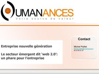 Contact

Entreprise nouvelle génération       Michel Paillet
                                     Michel.paillet@humanances.fr
                                     06 33 95 91 67

Le secteur émergent dit ‘web 2.0’:
un phare pour l’entreprise
 