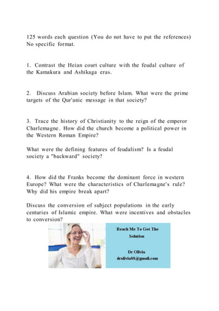 125 words each question (You do not have to put the references)
No specific format.
1. Contrast the Heian court culture with the feudal culture of
the Kamakura and Ashikaga eras.
2. Discuss Arabian society before Islam. What were the prime
targets of the Qur'anic message in that society?
3. Trace the history of Christianity to the reign of the emperor
Charlemagne. How did the church become a political power in
the Western Roman Empire?
What were the defining features of feudalism? Is a feudal
society a "backward" society?
4. How did the Franks become the dominant force in western
Europe? What were the characteristics of Charlemagne's rule?
Why did his empire break apart?
Discuss the conversion of subject populations in the early
centuries of Islamic empire. What were incentives and obstacles
to conversion?
 
