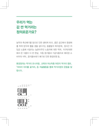 농약과 축산폐기물 등으로 인한 생태계 파괴, 좁은 공간에서 항생제
를 투여 받으며 짧을 생을 살다가는 동물들의 복지문제, 장시간 저
임금 노동에 시달리는 농촌이주민 노동자에 대한 착취, 지구반대편
에서 온 식품이 더 싼 현실, 각종 첨가물과 가공식품으로 왜곡된 소
비자의 식탁, 음식물쓰레기 폐기로 인한 환경오염 등.
환경정의는 먹거리 모니터링, 교육과 저소득층 어린이 먹거리 캠프,
「차라리 아이를 굶겨라」 등 저술활동을 통해 먹거리정의 운동을 알
립니다.
우리가 먹는
값 싼 먹거리는
정의로운가요?
 