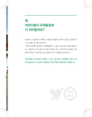왜
어린이들이 유해물질에
더 취약할까요?
어린이는 성장속도가 빠르기 때문에 체중에 비해 더 많은 음식을 먹
고 더 많은 공기를 마십니다.
그래서 오염된 환경에서 유해물질에 더 많이 노출 될 수밖에 없습니
다. 어린이는 아직 몸 안의 방어 체계가 채 다 갖추어지지 않았기 때
문에 아토피, 성조숙증 등 건강에 더 큰 피해를 입게 됩니다.
어린이들이 안심하고 사용할 수 있는 장난감과 학용품을 만들기 위
해 환경정의는 안심마트 캠페인과 PVC FREE 캠페인을 진행합니다.
 