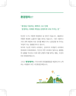 인간은 누구나 깨끗한 환경에서 살 권리가 있습니다. 불결하고
위험한 환경에 노출되지 않을 권리도 있습니다. 다른 사람이나
거대 권력 때문에 이런 권리를 빼앗기거나 강요당할 때 우리는
‘부정의’ 또는 ‘불평등’하다고 합니다.
부자와 가난한 자와의 사이에서, 강대국과 저개발국 사이에서
현세대와 미래세대에서, 인간과 자연 사이에서 일어나는 불평등
한 상황을 직시하고 이에 대한 균형의 추를 맞추는 행동, 이것이
바로 환경정의입니다.
그리고 는 우리사회의 환경불평등을 해결하고자 노력
하는 사람들이 모인 시민환경단체입니다.
“환경을 이용하는 혜택과 그로 인해
발생하는 피해와 책임을 공평하게 나눠 가지는 것 ”
환경정의란?
 