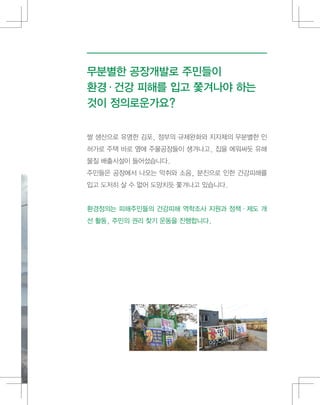 무분별한 공장개발로 주민들이
환경·건강 피해를 입고 쫓겨나야 하는
것이 정의로운가요?
쌀 생산으로 유명한 김포, 정부의 규제완화와 지자체의 무분별한 인
허가로 주택 바로 옆에 주물공장들이 생겨나고, 집을 에워싸듯 유해
물질 배출시설이 들어섰습니다.
주민들은 공장에서 나오는 악취와 소음, 분진으로 인한 건강피해를
입고 도저히 살 수 없어 도망치듯 쫓겨나고 있습니다.
환경정의는 피해주민들의 건강피해 역학조사 지원과 정책·제도 개
선 활동, 주민의 권리 찾기 운동을 진행합니다.
 