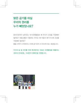 중국으로부터 날아오는 대기오염물질로 왜 우리가 건강을 걱정해야
될까요? 대중교통만 이용하는 우리는 왜 자동차 배기가스에 건강을
걱정해야 될까요?
물을 사먹기 시작하더니 이제 공기조차 사 마시게 되는 세상입니다.
우리의 숨 쉴 권리를 위해 환경정의는 오늘도 오염물질을 배출하는
경유차 반대운동, 미세먼지 캠페인을 진행합니다.
맑은 공기를 마실
우리의 권리를
누가 빼앗았나요?
 