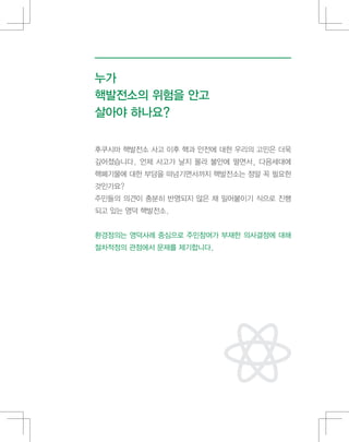 누가
핵발전소의 위험을 안고
살아야 하나요?
후쿠시마 핵발전소 사고 이후 핵과 안전에 대한 우리의 고민은 더욱
깊어졌습니다. 언제 사고가 날지 몰라 불안에 떨면서, 다음세대에
핵폐기물에 대한 부담을 떠넘기면서까지 핵발전소는 정말 꼭 필요한
것인가요?
주민들의 의견이 충분히 반영되지 않은 채 밀어붙이기 식으로 진행
되고 있는 영덕 핵발전소.
환경정의는 영덕사례 중심으로 주민참여가 부재한 의사결정에 대해
절차적정의 관점에서 문제를 제기합니다.
 