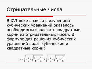 Отрицательные числа

В XVI веке в связи с изучением
кубических уравнений оказалось
необходимым извлекать квадратные
корни из отрицательных чисел. В
формуле для решения кубических
уравнений вида кубические и
квадратные корни:

          q  q 2 p3 3 q  q 2 p3
     x=3 − +    +  + − −    −
          2   4 27    2   4 27
 