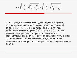 q  q 2 p3 3 q  q 2 p3
       x=3 − +    +  + − −    −
            2   4 27    2   4 27




Эта формула безотказно действует в случае,
когда уравнение имеет один действительный
корень ( x 3 + 3x − 4 = 0 ), а если оно имеет три
действительных корня ( x 3 − 7 x + 6 = 0 ), то под
знаком квадратного корня оказывалось
отрицательное число. Получалось, что путь к этим
корням ведет через невозможную операцию
извлечения квадратного корня из отрицательного
числа.
 
