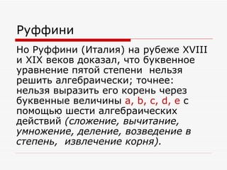 Руффини
Но Руффини (Италия) на рубеже XVIII
и XIX веков доказал, что буквенное
уравнение пятой степени нельзя
решить алгебраически; точнее:
нельзя выразить его корень через
буквенные величины a, b, c, d, e с
помощью шести алгебраических
действий (сложение, вычитание,
умножение, деление, возведение в
степень, извлечение корня).
 
