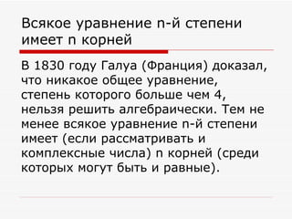 Всякое уравнение n-й степени
имеет n корней
В 1830 году Галуа (Франция) доказал,
что никакое общее уравнение,
степень которого больше чем 4,
нельзя решить алгебраически. Тем не
менее всякое уравнение n-й степени
имеет (если рассматривать и
комплексные числа) n корней (среди
которых могут быть и равные).
 