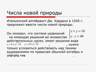 Числа новой природы
Итальянский алгебраист Дж. Кардано в 1545 г.
предложил ввести числа новой природы.

                                   x + y = 10
Он показал, что система уравнений 
 не имеющая решений во множестве  x ⋅ y = 40
действительных чисел, имеет решения вида
x = 5 ± − 15 y = 5  ________,________ , нужно
                     − 15
только условиться действовать над такими
выражениями по правилам обычной алгебры и
считать = − a
  − a ⋅ − a что                 __________.
 