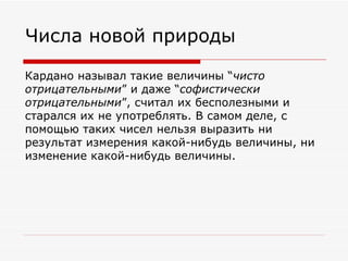 Числа новой природы

Кардано называл такие величины “чисто
отрицательными” и даже “софистически
отрицательными”, считал их бесполезными и
старался их не употреблять. В самом деле, с
помощью таких чисел нельзя выразить ни
результат измерения какой-нибудь величины, ни
изменение какой-нибудь величины.
 