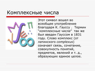 Комплексные числа
          Этот символ вошел во
          всеобщее употребление
          благодаря К. Гауссу . Термин
          “комплексные числа” так же
          был введен Гауссом в 1831
          году. Слово комплекс (от
          латинского complexus)
          означает связь, сочетание,
          совокупность понятий,
          предметов, явлений и т. д.,
          образующих единое целое.
 